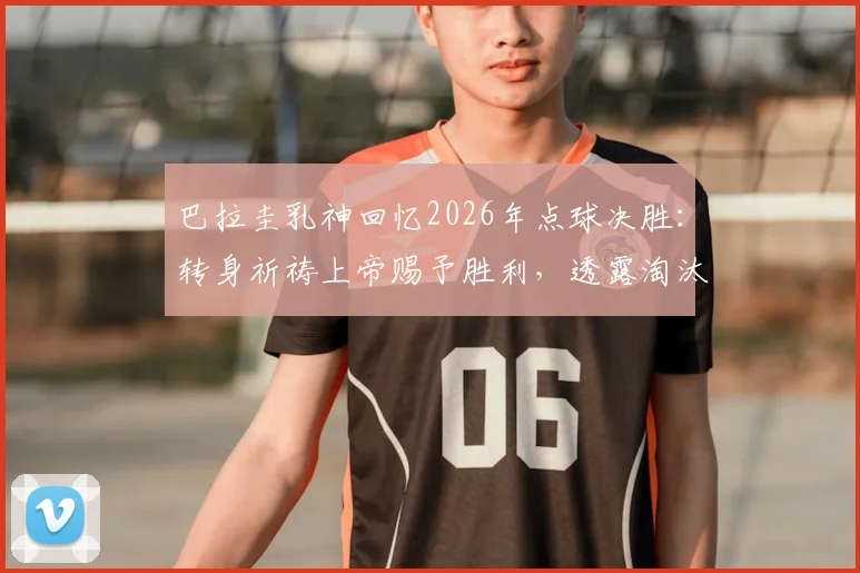 巴拉圭乳神回忆2026年点球决胜：转身祈祷上帝赐予胜利，透露淘汰赛秘辛