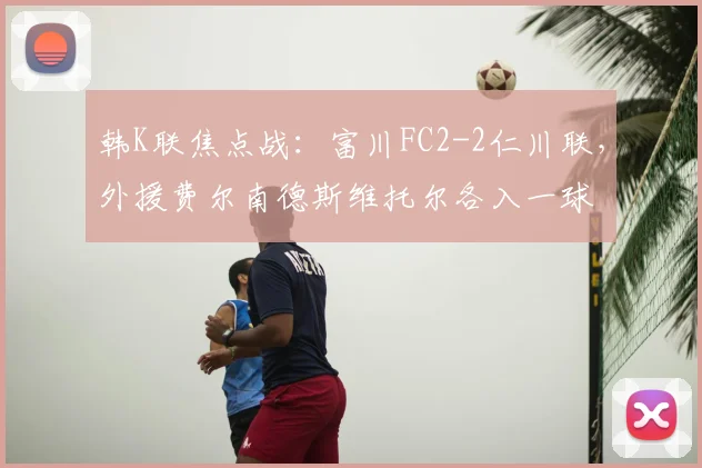 韩K联焦点战：富川FC2-2仁川联，外援费尔南德斯维托尔各入一球