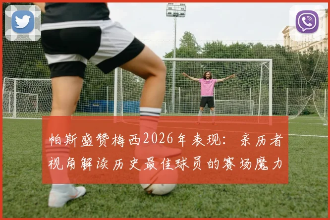 帕斯盛赞梅西2026年表现：亲历者视角解读历史最佳球员的赛场魔力与传奇地位