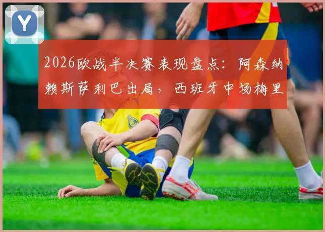2026欧战半决赛表现盘点:阿森纳赖斯萨利巴出局,西班牙中场梅里诺率队挺进决赛