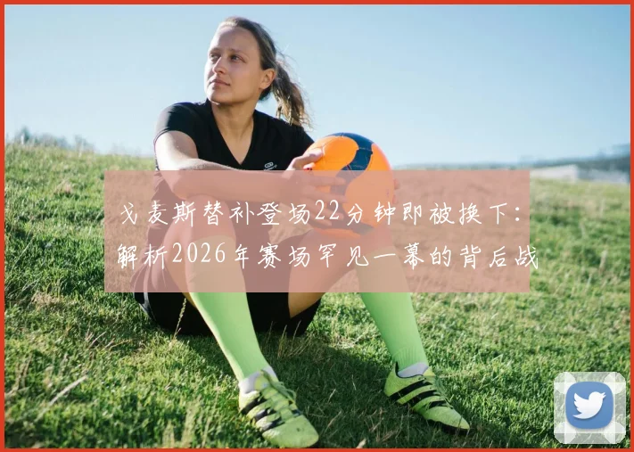 戈麦斯替补登场22分钟即被换下：解析2026年赛场罕见一幕的背后战术、状态与规则考量