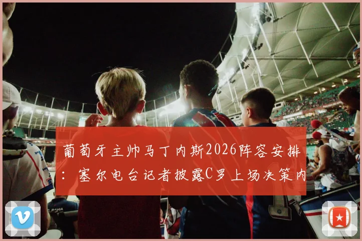 葡萄牙主帅马丁内斯2026阵容安排:塞尔电台记者披露C罗上场决策内幕,无人逼迫成焦点