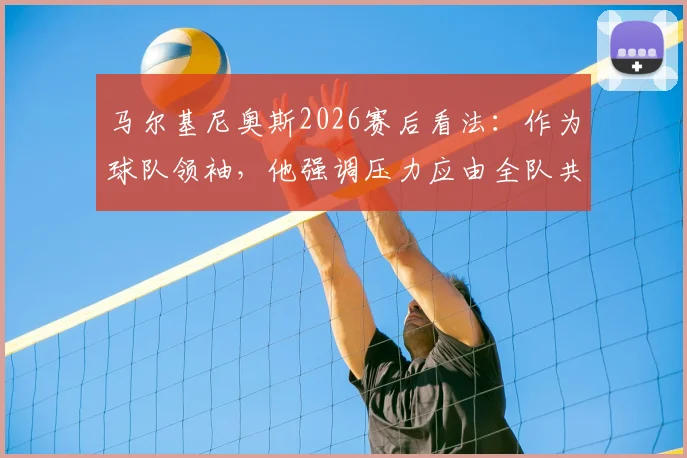 马尔基尼奥斯2026赛后看法:作为球队领袖,他强调压力应由全队共同分担而非个人