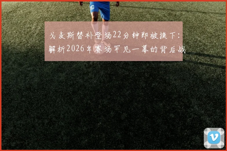 戈麦斯替补登场22分钟即被换下：解析2026年赛场罕见一幕的背后战术、状态与规则考量