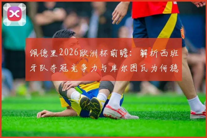 佩德里2026欧洲杯前瞻:解析西班牙队夺冠竞争力与库尔图瓦为何稳居世界前三