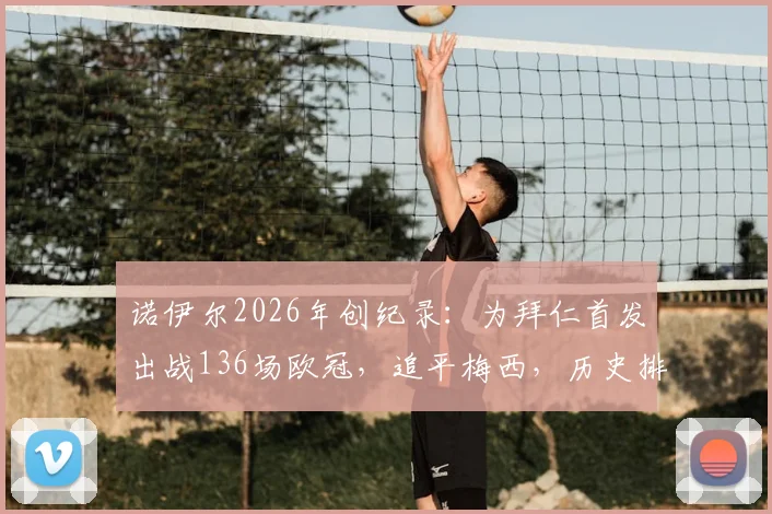 诺伊尔2026年创纪录：为拜仁首发出战136场欧冠，追平梅西，历史排名仅次于卡西