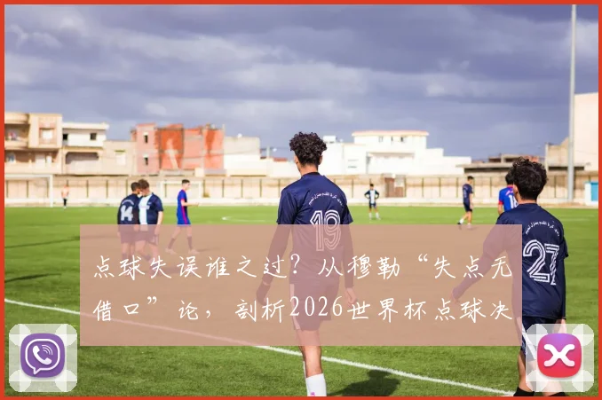 点球失误谁之过？从穆勒“失点无借口”论，剖析2026世界杯点球决胜关键与球员心理训练法