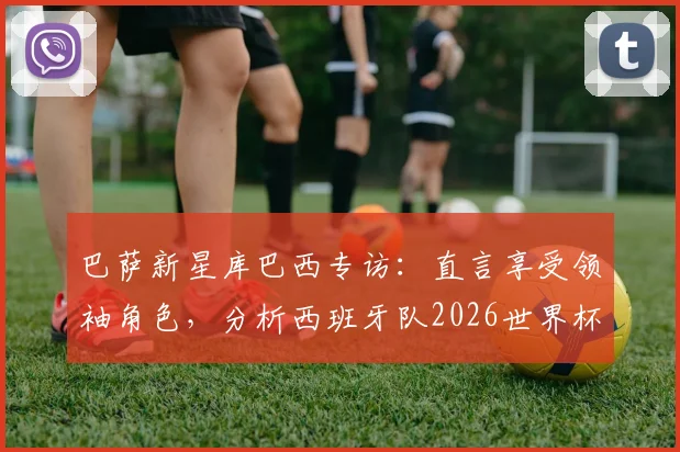 巴萨新星库巴西专访：直言享受领袖角色，分析西班牙队2026世界杯夺冠前景与自身定位