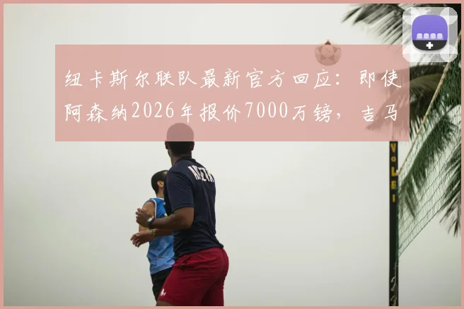 纽卡斯尔联队最新官方回应：即使阿森纳2026年报价7000万镑，吉马良斯也非卖！