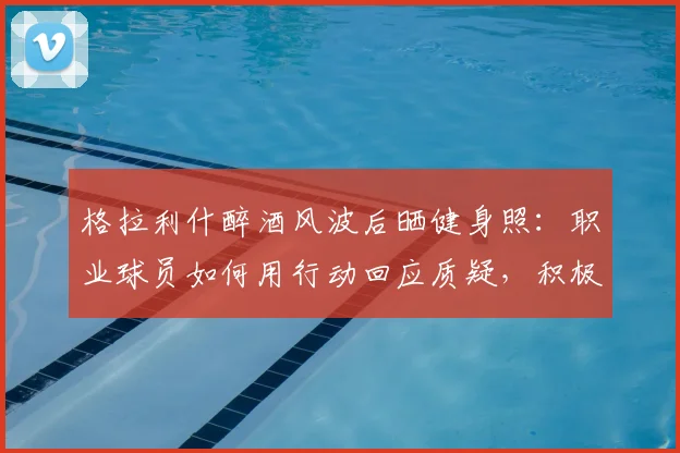 格拉利什醉酒风波后晒健身照:职业球员如何用行动回应质疑,积极恢复状态