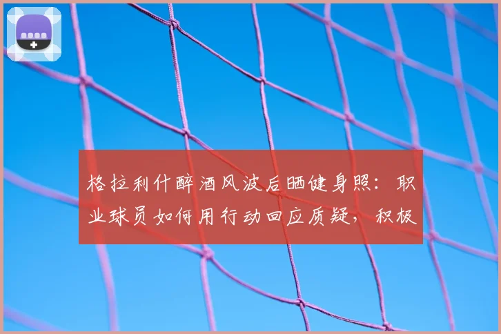 格拉利什醉酒风波后晒健身照：职业球员如何用行动回应质疑，积极恢复状态