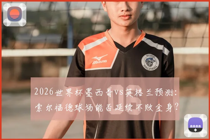 2026世界杯墨西哥vs英格兰预测：索尔福德球场能否延续不败金身？三狮军团破魔咒全攻略