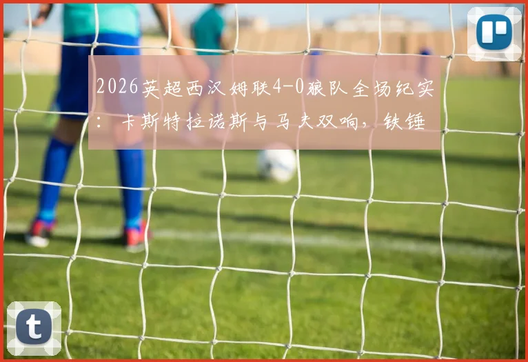 2026英超西汉姆联4-0狼队全场纪实：卡斯特拉诺斯与马夫双响，铁锤帮主场狂胜，附比赛详细数据与球员评分分析