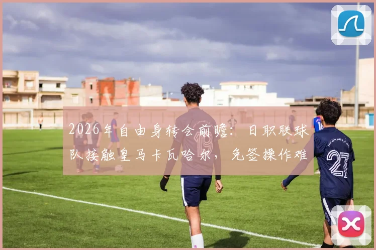 2026年自由身转会前瞻：日职联球队接触皇马卡瓦哈尔，免签操作难点与亚洲赛场影响力分析