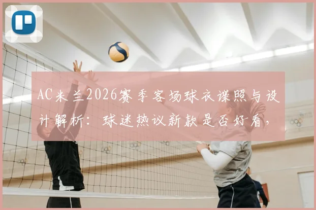 AC米兰2026赛季客场球衣谍照与设计解析：球迷热议新款是否好看，附发售时间与购买渠道指南