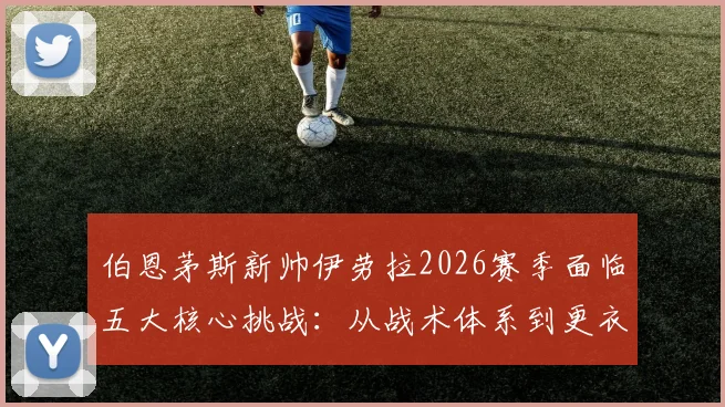 伯恩茅斯新帅伊劳拉2026赛季面临五大核心挑战:从战术体系到更衣室管理全面解析