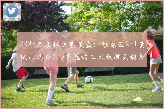2026足总杯决赛复盘：切尔西2-1曼城，总分5-3夺冠的三大致胜关键与战术解析