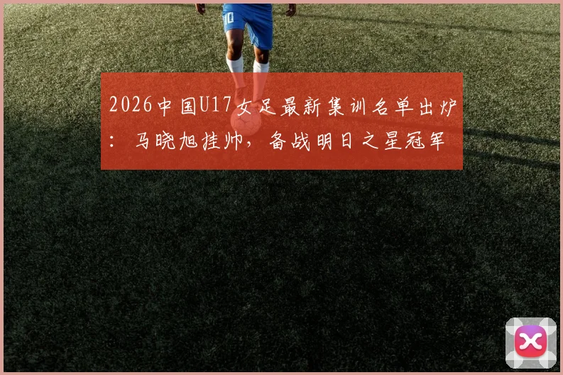 2026中国U17女足最新集训名单出炉：马晓旭挂帅，备战明日之星冠军杯赛程全解析