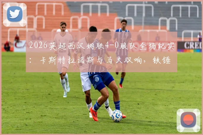 2026英超西汉姆联4-0狼队全场纪实:卡斯特拉诺斯与马夫双响,铁锤帮主场狂胜,附比赛详细数据与球员评分分析