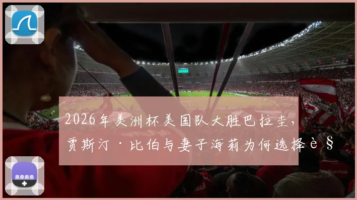 2026年美洲杯美国队大胜巴拉圭，贾斯汀·比伯与妻子海莉为何选择观战？现场看点与球星选择解析