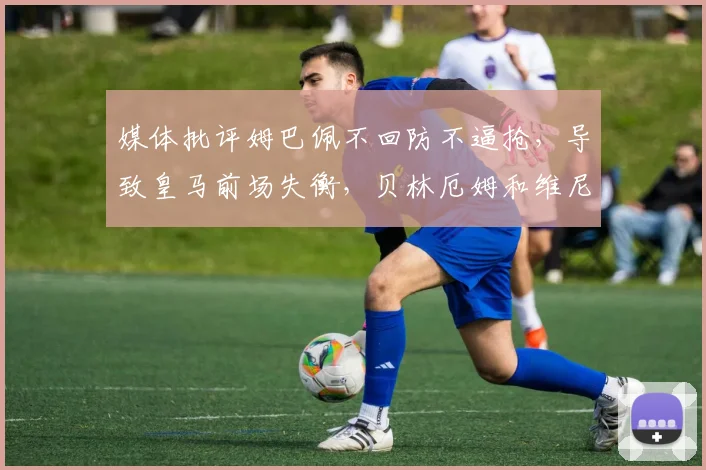 媒体批评姆巴佩不回防不逼抢，导致皇马前场失衡，贝林厄姆和维尼修斯数据下滑问题分析