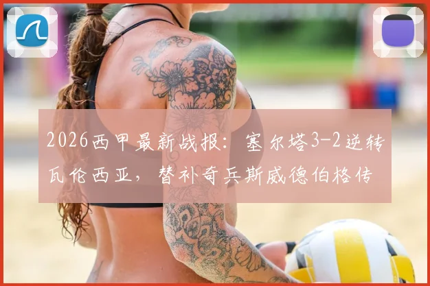 2026西甲最新战报:塞尔塔3-2逆转瓦伦西亚,替补奇兵斯威德伯格传射建功,复盘关键进球瞬间