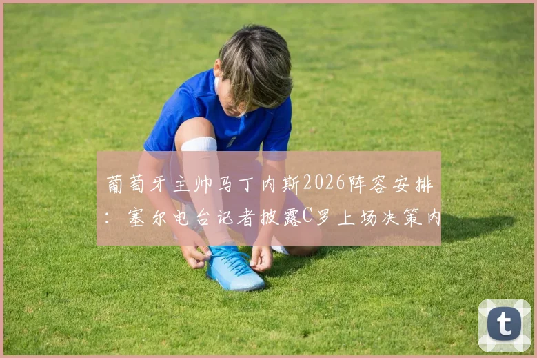 葡萄牙主帅马丁内斯2026阵容安排：塞尔电台记者披露C罗上场决策内幕，无人逼迫成焦点