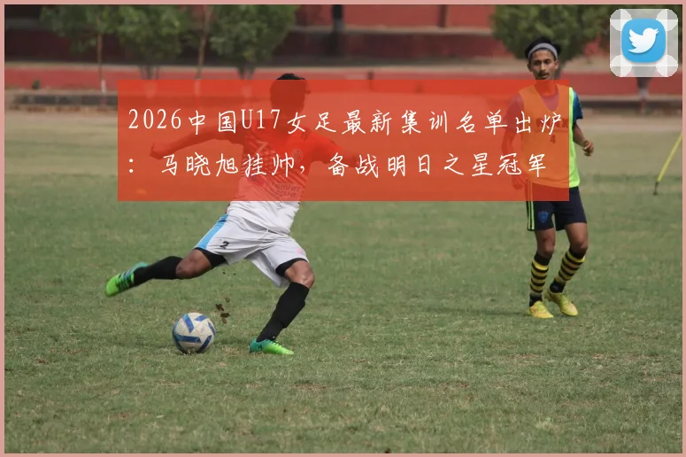 2026中国U17女足最新集训名单出炉:马晓旭挂帅,备战明日之星冠军杯赛程全解析