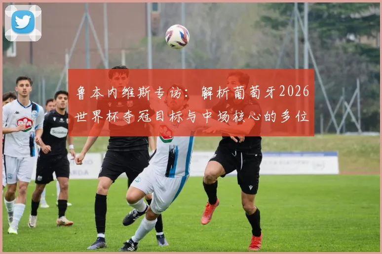 鲁本内维斯专访：解析葡萄牙2026世界杯夺冠目标与中场核心的多位置适应能力