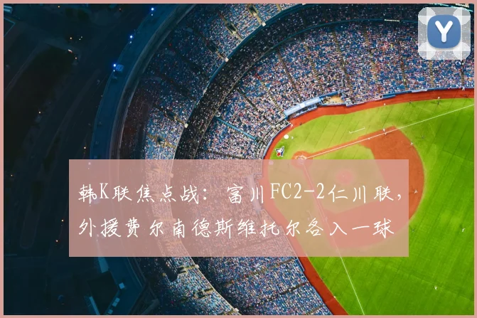 韩K联焦点战:富川FC2-2仁川联,外援费尔南德斯维托尔各入一球