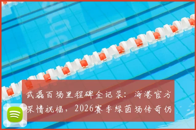 武磊百场里程碑全记录：海港官方深情祝福，2026赛季绿茵场传奇仍在延续