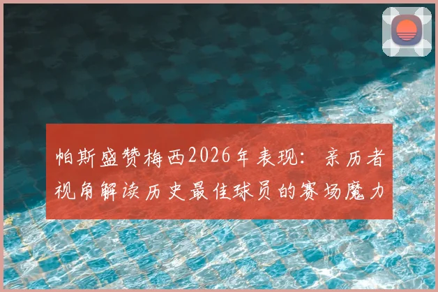 帕斯盛赞梅西2026年表现:亲历者视角解读历史最佳球员的赛场魔力与传奇地位
