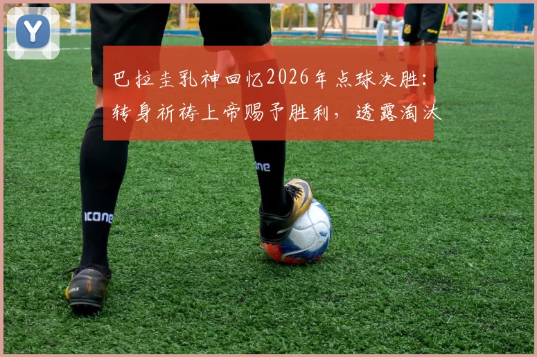 巴拉圭乳神回忆2026年点球决胜:转身祈祷上帝赐予胜利,透露淘汰赛秘辛