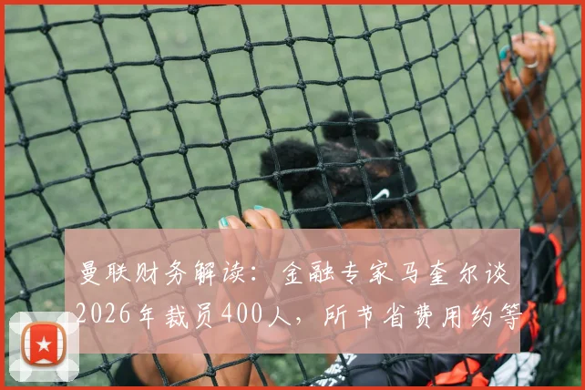曼联财务解读：金融专家马奎尔谈2026年裁员400人，所节省费用约等于拉什福德一年薪资