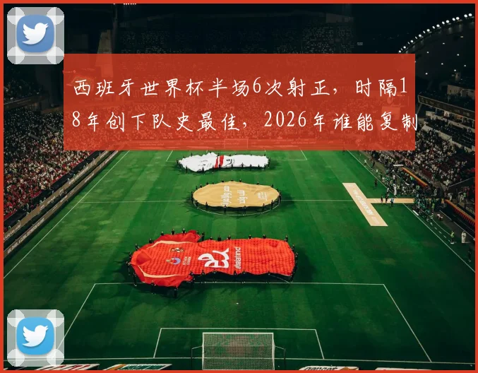 西班牙世界杯半场6次射正，时隔18年创下队史最佳，2026年谁能复制？