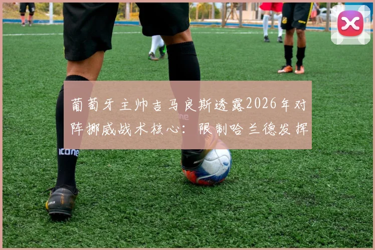 葡萄牙主帅吉马良斯透露2026年对阵挪威战术核心：限制哈兰德发挥并呼吁裁判公正，详解防守策略与比赛看点