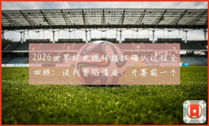 2026世界杯央视转播权确认过程全回顾：谈判曾陷僵局，开赛前一个月才官宣，附历年央视版权费用盘点