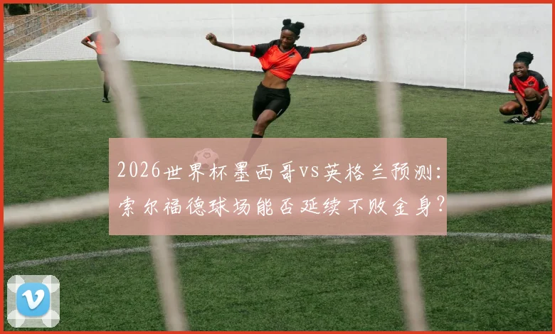 2026世界杯墨西哥vs英格兰预测：索尔福德球场能否延续不败金身？三狮军团破魔咒全攻略