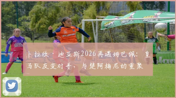 卜拉欣·迪亚斯2026再遇姆巴佩：皇马队友变对手，与楚阿梅尼的重聚看点解析