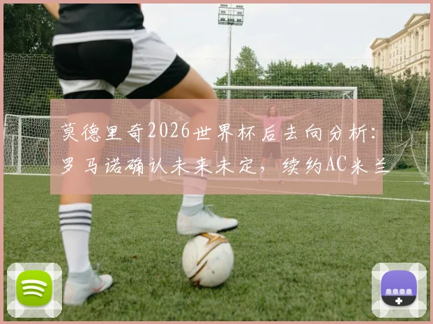 莫德里奇2026世界杯后去向分析:罗马诺确认未来未定,续约AC米兰仍是可能选项