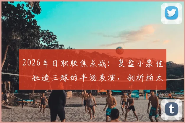 2026年日职联焦点战：复盘小泉佳穂独造三球的半场表演，剖析柏太阳神3-1战胜京都不死鸟的关键