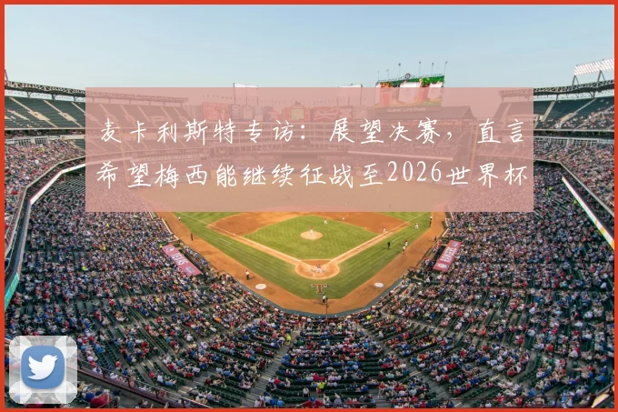 麦卡利斯特专访：展望决赛，直言希望梅西能继续征战至2026世界杯