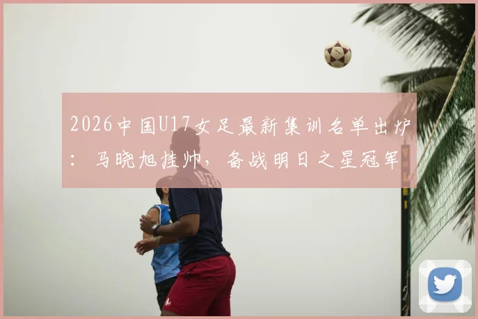 2026中国U17女足最新集训名单出炉：马晓旭挂帅，备战明日之星冠军杯赛程全解析