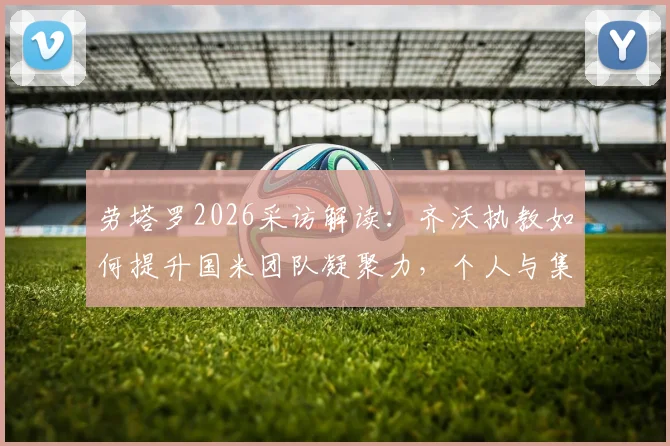 劳塔罗2026采访解读:齐沃执教如何提升国米团队凝聚力,个人与集体哪个更重要?