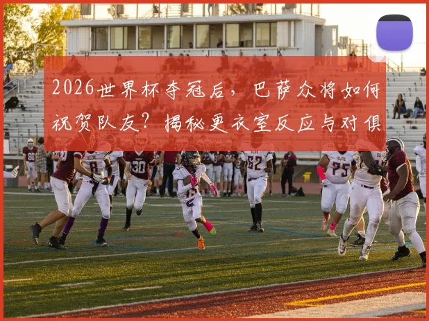 2026世界杯夺冠后，巴萨众将如何祝贺队友？揭秘更衣室反应与对俱乐部的影响