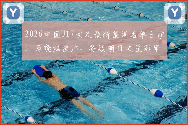 2026中国U17女足最新集训名单出炉：马晓旭挂帅，备战明日之星冠军杯赛程全解析