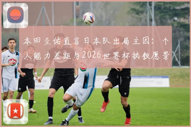 本田圭佑直言日本队出局主因：个人能力差距与2026世界杯执教愿景深度解读