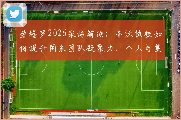 劳塔罗2026采访解读：齐沃执教如何提升国米团队凝聚力，个人与集体哪个更重要？