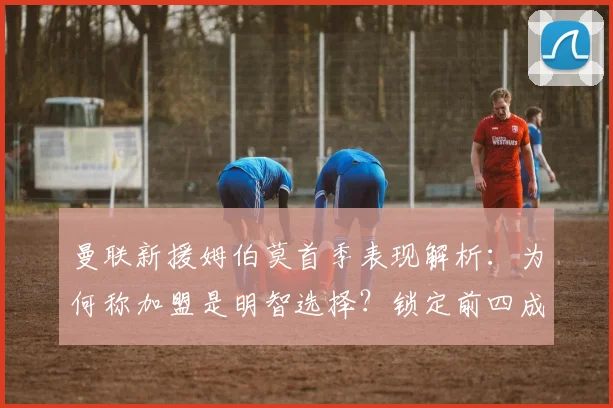 曼联新援姆伯莫首季表现解析:为何称加盟是明智选择?锁定前四成关键目标