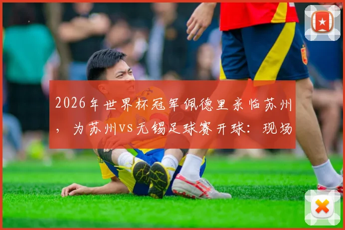 2026年世界杯冠军佩德里亲临苏州,为苏州vs无锡足球赛开球:现场直击、球星互动与观赛全指南